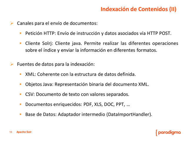 14 Apache Solr
 Canales para el envío de documentos:
 Petición HTTP: Envío de instrucción y datos asociados vía HTTP POST.
 Cliente Solrj: Cliente java. Permite realizar las diferentes operaciones
sobre el índice y enviar la información en diferentes formatos.
 Fuentes de datos para la indexación:
 XML: Coherente con la estructura de datos definida.
 Objetos Java: Representación binaria del documento XML.
 CSV: Documento de texto con valores separados.
 Documentos enriquecidos: PDF, XLS, DOC, PPT, …
 Base de Datos: Adaptador intermedio (DataImportHandler).
Indexación de Contenidos (II)
