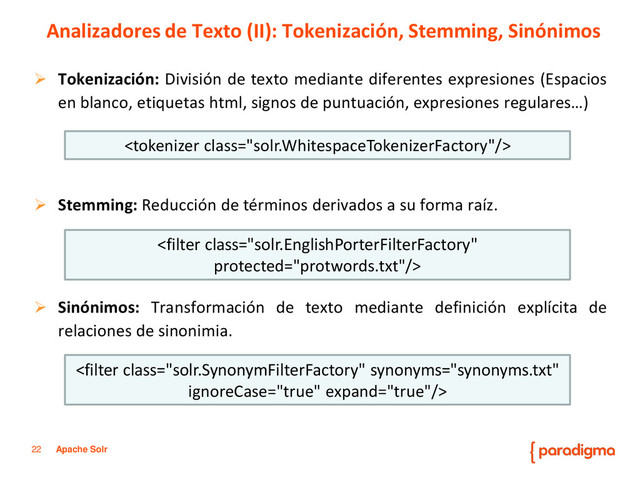 22 Apache Solr
 Tokenización: División de texto mediante diferentes expresiones (Espacios
en blanco, etiquetas html, signos de puntuación, expresiones regulares…)
 Stemming: Reducción de términos derivados a su forma raíz.
 Sinónimos: Transformación de texto mediante definición explícita de
relaciones de sinonimia.
Analizadores de Texto (II): Tokenización, Stemming, Sinónimos



