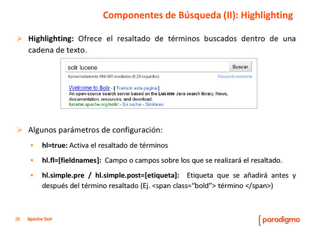 26 Apache Solr
Componentes de Búsqueda (II): Highlighting
 Highlighting: Ofrece el resaltado de términos buscados dentro de una
cadena de texto.
 Algunos parámetros de configuración:
 hl=true: Activa el resaltado de términos
 hl.fl=[fieldnames]: Campo o campos sobre los que se realizará el resaltado.
 hl.simple.pre / hl.simple.post=[etiqueta]: Etiqueta que se añadirá antes y
después del término resaltado (Ej. <span class="“bold”"> término </span>)
