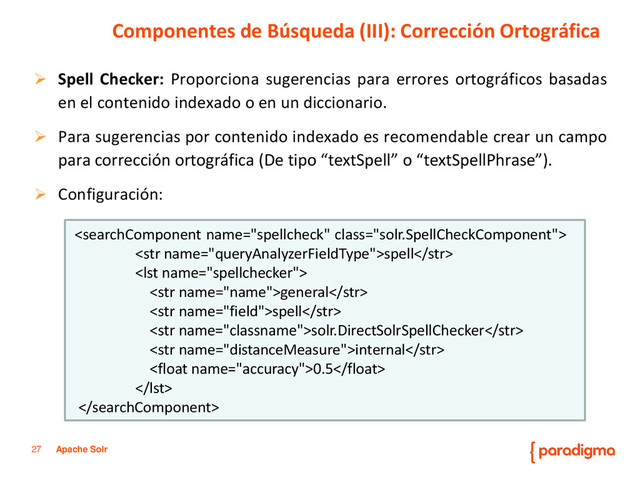 27 Apache Solr
 Spell Checker: Proporciona sugerencias para errores ortográficos basadas
en el contenido indexado o en un diccionario.
 Para sugerencias por contenido indexado es recomendable crear un campo
para corrección ortográfica (De tipo “textSpell” o “textSpellPhrase”).
 Configuración:
Componentes de Búsqueda (III): Corrección Ortográfica

spell

general
spell
solr.DirectSolrSpellChecker
internal
0.5


