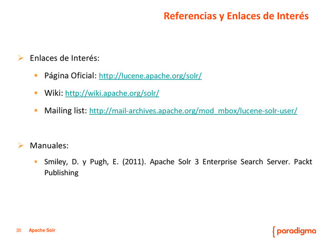 30 Apache Solr
 Enlaces de Interés:
 Página Oficial: http://lucene.apache.org/solr/
 Wiki: http://wiki.apache.org/solr/
 Mailing list: http://mail-archives.apache.org/mod_mbox/lucene-solr-user/
 Manuales:
 Smiley, D. y Pugh, E. (2011). Apache Solr 3 Enterprise Search Server. Packt
Publishing
Referencias y Enlaces de Interés
