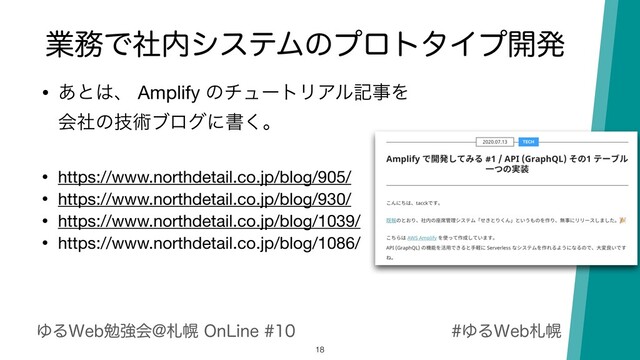 ΏΔ8FCࡳຈ
ΏΔ8FCษڧձ!ࡳຈ0O-JOF
ۀ຿Ͱࣾ಺γεςϜͷϓϩτλΠϓ։ൃ
18
• ͋ͱ͸ɺ Amplify ͷνϡʔτϦΞϧهࣄΛ 
ձࣾͷٕज़ϒϩάʹॻ͘ɻ

• https://www.northdetail.co.jp/blog/905/

• https://www.northdetail.co.jp/blog/930/

• https://www.northdetail.co.jp/blog/1039/

• https://www.northdetail.co.jp/blog/1086/
