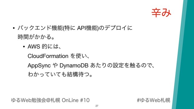 ΏΔ8FCࡳຈ
ΏΔ8FCษڧձ!ࡳຈ0O-JOF
ਏΈ
27
• όοΫΤϯυػೳ(ಛʹ APIػೳ)ͷσϓϩΠʹ 
͕͔͔࣌ؒΔɻ

• AWS తʹ͸ɺ 
CloudFormation Λ࢖͍ɺ 
AppSync ΍ DynamoDB ͋ͨΓͷઃఆΛ৮ΔͷͰɺ 
Θ͔͍ͬͯͯ΋݁ߏ଴ͭɻ
