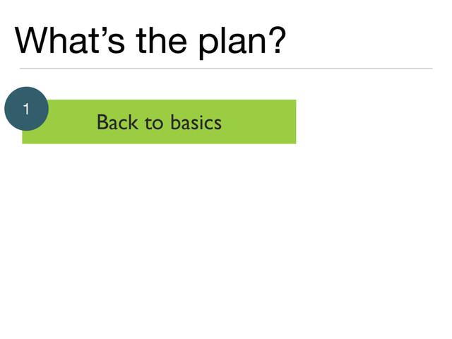 What’s the plan?
Back to basics
1
