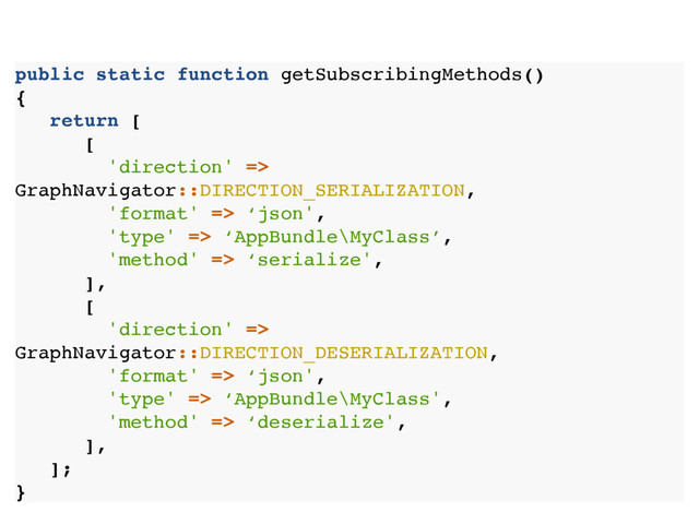 public static function getSubscribingMethods()
{
return [
[
'direction' =>
GraphNavigator::DIRECTION_SERIALIZATION,
'format' => ‘json',
'type' => ‘AppBundle\MyClass’,
'method' => ‘serialize',
],
[
'direction' =>
GraphNavigator::DIRECTION_DESERIALIZATION,
'format' => ‘json',
'type' => ‘AppBundle\MyClass',
'method' => ‘deserialize',
],
];
}
