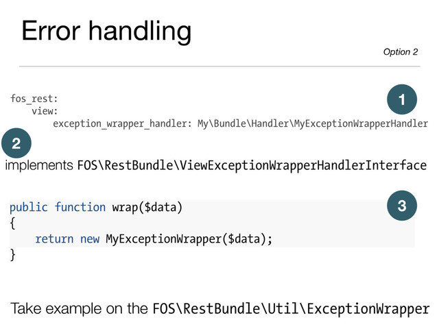 fos_rest:
view:
exception_wrapper_handler: My\Bundle\Handler\MyExceptionWrapperHandler
Take example on the FOS\RestBundle\Util\ExceptionWrapper
1
implements FOS\RestBundle\ViewExceptionWrapperHandlerInterface
2
public function wrap($data)
{
return new MyExceptionWrapper($data);
}
3
Error handling

Option 2
