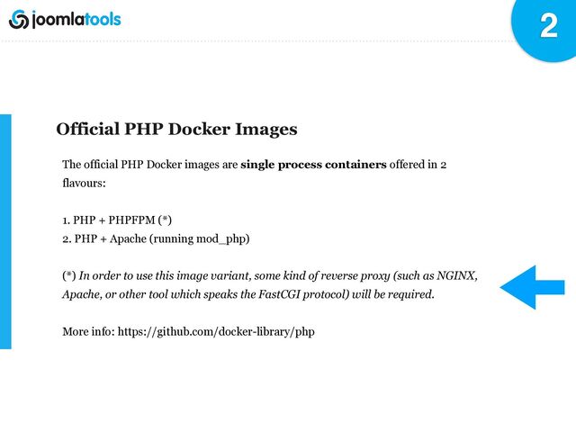 2
Official PHP Docker Images
The official PHP Docker images are single process containers offered in 2
flavours:
 
 
1. PHP + PHPFPM (*)
 
2. PHP + Apache (running mod_php)
 
 
(*) In order to use this image variant, some kind of reverse proxy (such as NGINX,
Apache, or other tool which speaks the FastCGI protocol) will be required.
 
 
More info: https://github.com/docker-library/php
