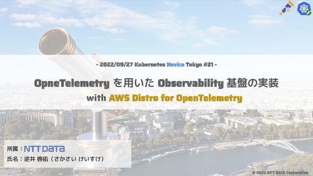 - 2022/09/27 Kubernetes Novice Tokyo #21 -
OpneTelemetry を用いた Observability 基盤の実装
with AWS Distro for OpenTelemetry
所属：
氏名：逆井 啓佑（さかさい けいすけ）
© 2022 NTT DATA Corporation
