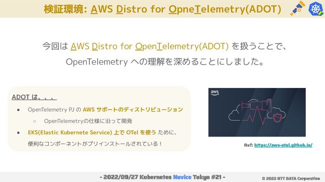 検証環境: AWS Distro for OpneTelemetry(ADOT)
- 2022/09/27 Kubernetes Novice Tokyo #21 - © 2022 NTT DATA Corporation
今回は AWS Distro for OpenTelemetry(ADOT) を扱うことで、
OpenTelemetry への理解を深めることにしました。
ADOT は、、、
● OpenTelemetry PJ の AWS サポートのディストリビューション
○ OpenTelemetryの仕様に沿って開発
● EKS(Elastic Kubernete Service) 上で OTel を使う ために、
便利なコンポーネントがプリインストールされている！ Ref: https://aws-otel.github.io/
