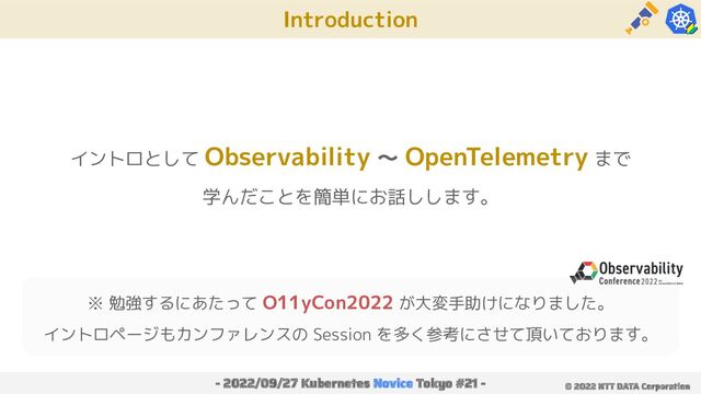 Introduction
- 2022/09/27 Kubernetes Novice Tokyo #21 - © 2022 NTT DATA Corporation
イントロとして Observability 〜 OpenTelemetry まで
学んだことを簡単にお話しします。
※ 勉強するにあたって O11yCon2022 が大変手助けになりました。
イントロページもカンファレンスの Session を多く参考にさせて頂いております。
