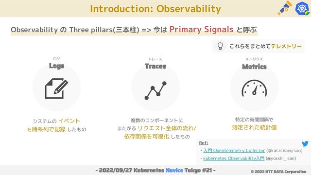 Ref:
・入門 OpenTelemetry Collector (@katzchang san)
・kubernetes Observability入門 (@yosshi_ san)
Introduction: Observability
- 2022/09/27 Kubernetes Novice Tokyo #21 - © 2022 NTT DATA Corporation
Observability の Three pillars(三本柱) => 今は Primary Signals と呼ぶ
Logs Traces Metrics
システムの イベント
を時系列で記録 したもの
特定の時間間隔で
測定された統計値
複数のコンポーネントに
またがる リクエスト全体の流れ/
依存関係を可視化 したもの
ログ トレース メトリクス
これらをまとめてテレメトリー

