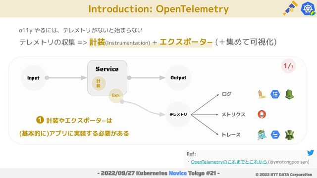 Introduction: OpenTelemetry
- 2022/09/27 Kubernetes Novice Tokyo #21 - © 2022 NTT DATA Corporation
o11y やるには、テレメトリがないと始まらない
テレメトリの収集 => 計装(Instrumentation) + エクスポータ− (＋集めて可視化)
Service
Input Output
計
装
Exp.
テレメトリ
ログ
メトリクス
トレース
Ref:
・OpenTelemetryのこれまでとこれから (@ymotongpoo san)
❶ 計装やエクスポータ−は
(基本的に)アプリに実装する必要がある
1/3
