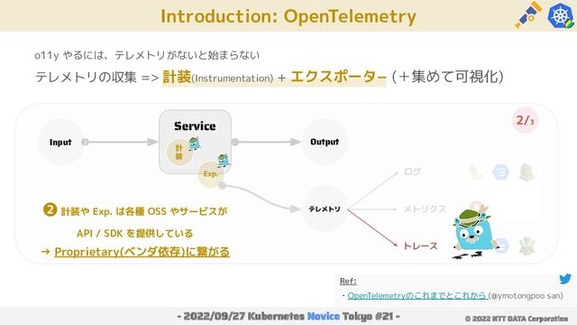 Introduction: OpenTelemetry
- 2022/09/27 Kubernetes Novice Tokyo #21 - © 2022 NTT DATA Corporation
o11y やるには、テレメトリがないと始まらない
テレメトリの収集 => 計装(Instrumentation) + エクスポータ− (＋集めて可視化)
Service
Input Output
計
装
Exp.
テレメトリ
ログ
メトリクス
トレース
Ref:
・OpenTelemetryのこれまでとこれから (@ymotongpoo san)
2/3
❷ 計装や Exp. は各種 OSS やサービスが
API / SDK を提供している
→ Proprietary(ベンダ依存)に繋がる
