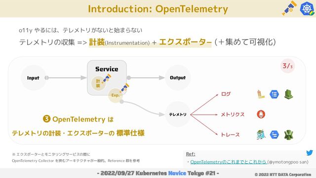 Introduction: OpenTelemetry
- 2022/09/27 Kubernetes Novice Tokyo #21 - © 2022 NTT DATA Corporation
o11y やるには、テレメトリがないと始まらない
テレメトリの収集 => 計装(Instrumentation) + エクスポータ− (＋集めて可視化)
Service
Input Output
計
装
Exp.
テレメトリ
ログ
メトリクス
トレース
Ref:
・OpenTelemetryのこれまでとこれから (@ymotongpoo san)
❸ OpenTelemetry は
テレメトリの計装・エクスポータ−の 標準仕様
3/3
※ エクスポーターとモニタリングサービスの間に
OpenTelemetry Collector を挟むアーキテクチャが一般的。Reference 群を参考
