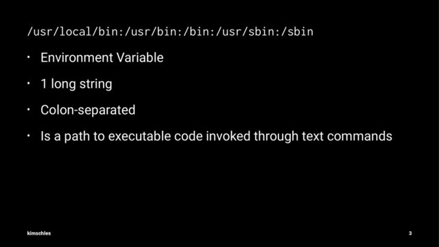 /usr/local/bin:/usr/bin:/bin:/usr/sbin:/sbin
• Environment Variable
• 1 long string
• Colon-separated
• Is a path to executable code invoked through text commands
kimschles 3
