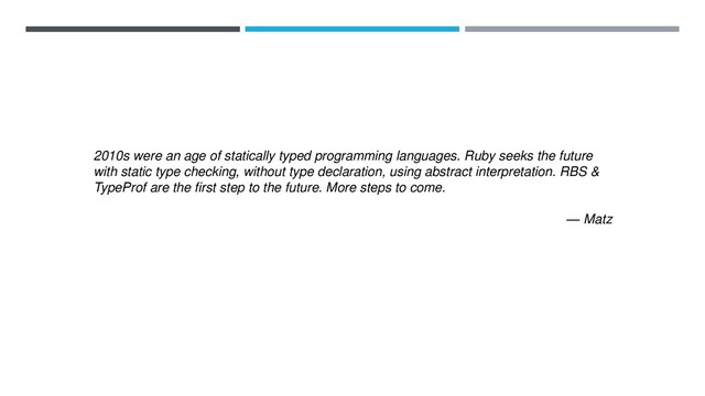 2010s were an age of statically typed programming languages. Ruby seeks the future
with static type checking, without type declaration, using abstract interpretation. RBS &
TypeProf are the first step to the future. More steps to come.
— Matz
