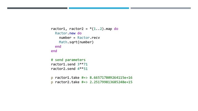 ractor1, ractor2 = *(1..2).map do
Ractor.new do
number = Ractor.recv
Math.sqrt(number)
end
end
# send parameters
ractor1.send 3**71
ractor2.send 4**51
p ractor1.take #=> 8.665717809264115e+16
p ractor2.take #=> 2.251799813685248e+15
