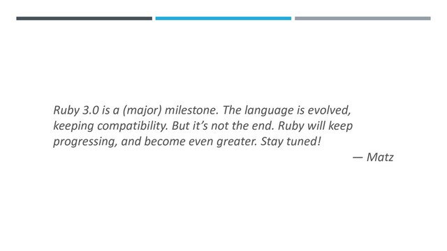 Ruby 3.0 is a (major) milestone. The language is evolved,
keeping compatibility. But it’s not the end. Ruby will keep
progressing, and become even greater. Stay tuned!
— Matz
