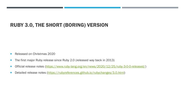 RUBY 3.0, THE SHORT (BORING) VERSION
 Released on Christmas 2020
 The first major Ruby release since Ruby 2.0 (released way back in 2013)
 Official release notes (https://www.ruby-lang.org/en/news/2020/12/25/ruby-3-0-0-released/)
 Detailed release notes (https://rubyreferences.github.io/rubychanges/3.0.html)
