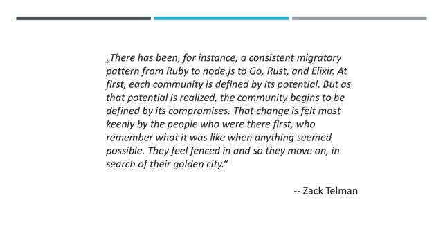 „There has been, for instance, a consistent migratory
pattern from Ruby to node.js to Go, Rust, and Elixir. At
first, each community is defined by its potential. But as
that potential is realized, the community begins to be
defined by its compromises. That change is felt most
keenly by the people who were there first, who
remember what it was like when anything seemed
possible. They feel fenced in and so they move on, in
search of their golden city.“
-- Zack Telman
