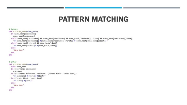 PATTERN MATCHING
# before
def display_name(name_hash)
if name_hash[:username]
name_hash[:username]
elsif name_hash[:nickname] && name_hash[:realname] && name_hash[:realname][:first] && name_hash[:realname][:last]
"#{name_hash[:nickname]} #{name_hash[:realname][:first]} #{name_hash[:realname][:last]}"
elsif name_hash[:first] && name_hash[:last]
"#{name_hash[:first]} #{name_hash[:last]}"
else
'New User'
end
end
# after
def display_name(name_hash)
case name_hash
in {username: username}
username
in {nickname: nickname, realname: {first: first, last: last}}
"#{nickname} #{first} #{last}"
in {first: first, last: last}
"#{first} #{last}"
else
'New User'
end
end
