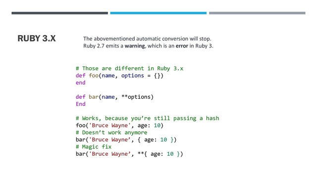 RUBY 3.X The abovementioned automatic conversion will stop.
Ruby 2.7 emits a warning, which is an error in Ruby 3.
# Those are different in Ruby 3.x
def foo(name, options = {})
end
def bar(name, **options)
End
# Works, because you’re still passing a hash
foo('Bruce Wayne', age: 10)
# Doesn’t work anymore
bar('Bruce Wayne’, { age: 10 })
# Magic fix
bar('Bruce Wayne’, **{ age: 10 })
