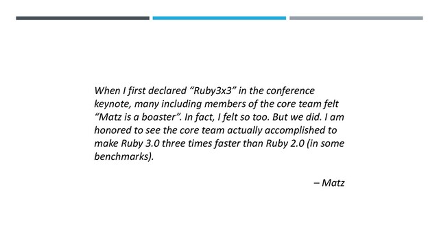 When I first declared “Ruby3x3” in the conference
keynote, many including members of the core team felt
“Matz is a boaster”. In fact, I felt so too. But we did. I am
honored to see the core team actually accomplished to
make Ruby 3.0 three times faster than Ruby 2.0 (in some
benchmarks).
– Matz
