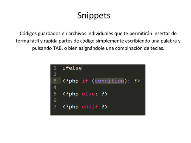 Snippets
Códigos guardados en archivos individuales que te permitirán insertar de
forma fácil y rápida partes de código simplemente escribiendo una palabra y
pulsando TAB, o bien asignándole una combinación de teclas.
