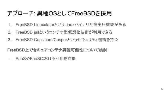 アプローチ: 異種OSとしてFreeBSDを採用
1. FreeBSD LinuxulatorというLinuxバイナリ互換実行機能がある
2. FreeBSD jailというコンテナ型仮想化技術が利用できる
3. FreeBSD Capsicum/Casperというセキュリティ機構を持つ
FreeBSD上でセキュアコンテナ実現可能性について検討
- PaaSやFaaSにおける利用を前提
12
