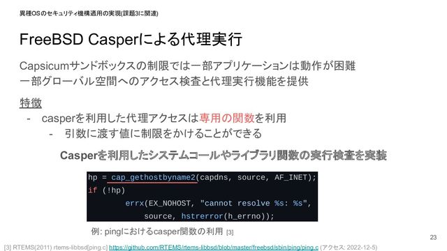 FreeBSD Casperによる代理実行
Capsicumサンドボックスの制限では一部アプリケーションは動作が困難
一部グローバル空間へのアクセス検査と代理実行機能を提供
特徴
- casperを利用した代理アクセスは専用の関数を利用
- 引数に渡す値に制限をかけることができる
Casperを利用したシステムコールやライブラリ関数の実行検査を実装
23
異種OSのセキュリティ機構適用の実現 (課題3に関連)
例: pingにおけるcasper関数の利用 [3]
[3] RTEMS(2011) rtems-libbsd[ping.c] https://github.com/RTEMS/rtems-libbsd/blob/master/freebsd/sbin/ping/ping.c (アクセス: 2022-12-5)
