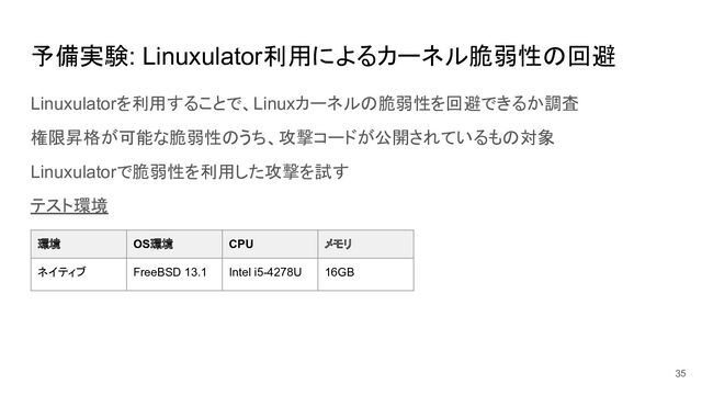 予備実験: Linuxulator利用によるカーネル脆弱性の回避
Linuxulatorを利用することで、Linuxカーネルの脆弱性を回避できるか調査
権限昇格が可能な脆弱性のうち、攻撃コードが公開されているもの対象
Linuxulatorで脆弱性を利用した攻撃を試す
テスト環境
35
環境 OS環境 CPU メモリ
ネイティブ FreeBSD 13.1 Intel i5-4278U 16GB
