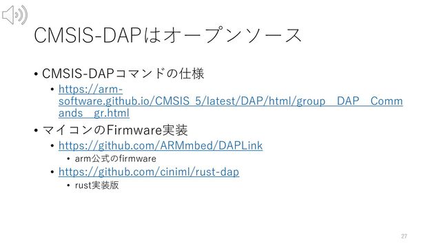 CMSIS-DAPはオープンソース
• CMSIS-DAPコマンドの仕様
• https://arm-
software.github.io/CMSIS_5/latest/DAP/html/group__DAP__Comm
ands__gr.html
• マイコンのFirmware実装
• https://github.com/ARMmbed/DAPLink
• arm公式のfirmware
• https://github.com/ciniml/rust-dap
• rust実装版
27
