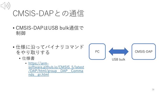 CMSIS-DAPとの通信
28
PC CMSIS-DAP
USB bulk
• CMSIS-DAPはUSB bulk通信で
制御
• 仕様に沿ってバイナリコマンド
をやり取りする
• 仕様書
• https://arm-
software.github.io/CMSIS_5/latest
/DAP/html/group__DAP__Comma
nds__gr.html
