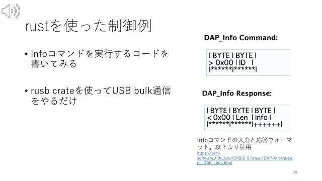 rustを使った制御例
• Infoコマンドを実⾏するコードを
書いてみる
• rusb crateを使ってUSB bulk通信
をやるだけ
29
Infoコマンドの⼊⼒と応答フォーマ
ット。以下より引⽤
https://arm-
software.github.io/CMSIS_5/latest/DAP/html/grou
p__DAP__Info.html
