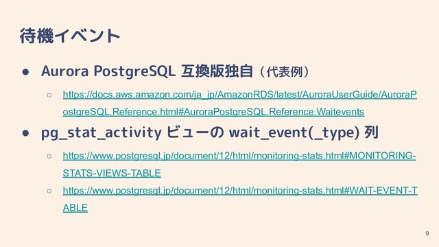 待機イベント
● Aurora PostgreSQL 互換版独自（代表例）
○ https://docs.aws.amazon.com/ja_jp/AmazonRDS/latest/AuroraUserGuide/AuroraP
ostgreSQL.Reference.html#AuroraPostgreSQL.Reference.Waitevents
● pg_stat_activity ビューの wait_event(_type) 列
○ https://www.postgresql.jp/document/12/html/monitoring-stats.html#MONITORING-
STATS-VIEWS-TABLE
○ https://www.postgresql.jp/document/12/html/monitoring-stats.html#WAIT-EVENT-T
ABLE
9
