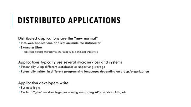 DISTRIBUTED APPLICATIONS
Distributed applications are the “new normal”
 Rich-web applications, application inside the datacenter
 Example: Uber
 Ride uses multiple microservices for supply, demand, and incentives
Applications typically use several microservices and systems
 Potentially using different databases as underlying storage
 Potentially written in different programming languages depending on group/organization
Application developers write:
 Business logic
 Code to “glue” services together – using messaging APIs, services APIs, etc
