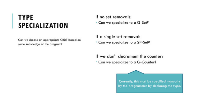 TYPE
SPECIALIZATION
If no set removals:
 Can we specialize to a G-Set?
If a single set removal:
 Can we specialize to a 2P-Set?
If we don’t decrement the counter:
 Can we specialize to a G-Counter?
Can we choose an appropriate CRDT based on
some knowledge of the program?
Currently, this must be specified manually
by the programmer by declaring the type.
