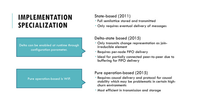 IMPLEMENTATION
SPECIALIZATION
State-based (2011)
 Full semilattice stored and transmitted
 Only requires eventual delivery of messages
Delta-state based (2015)
 Only transmits change representation as join-
irreducible element
 Requires per-node FIFO delivery
 Ideal for partially connected peer-to-peer due to
buffering for FIFO delivery
Pure operation-based (2015)
 Requires causal delivery and protocol for causal
stability which may be problematic in certain high-
churn environments
 Most efficient in transmission and storage
Can we choose an appropriate CRDT based on
some knowledge of the program?
Delta can be enabled at runtime through
configuration parameter.
Pure operation-based is WIP.
