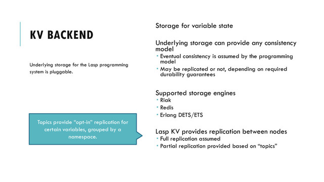 KV BACKEND
Storage for variable state
Underlying storage can provide any consistency
model
 Eventual consistency is assumed by the programming
model
 May be replicated or not, depending on required
durability guarantees
Supported storage engines
 Riak
 Redis
 Erlang DETS/ETS
Lasp KV provides replication between nodes
 Full replication assumed
 Partial replication provided based on “topics”
Underlying storage for the Lasp programming
system is pluggable.
Topics provide “opt-in” replication for
certain variables, grouped by a
namespace.
