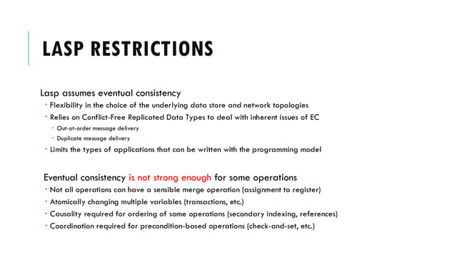 LASP RESTRICTIONS
Lasp assumes eventual consistency
 Flexibility in the choice of the underlying data store and network topologies
 Relies on Conflict-Free Replicated Data Types to deal with inherent issues of EC
 Out-ot-order message delivery
 Duplicate message delivery
 Limits the types of applications that can be written with the programming model
Eventual consistency is not strong enough for some operations
 Not all operations can have a sensible merge operation (assignment to register)
 Atomically changing multiple variables (transactions, etc.)
 Causality required for ordering of some operations (secondary indexing, references)
 Coordination required for precondition-based operations (check-and-set, etc.)
