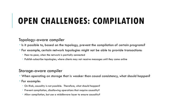 OPEN CHALLENGES: COMPILATION
Topology-aware compiler
 Is it possible to, based on the topology, prevent the compilation of certain programs?
 For example, certain network topologies might not be able to provide transactions:
 Peer-to-peer, when the network is partially connected
 Publish-subscribe topologies, where clients may not receive messages until they come online
Storage-aware compiler
 When operating on storage that is weaker than causal consistency, what should happen?
 For example:
 On Riak, causality is not possible. Therefore, what should happen?
 Prevent compilation, disallowing operations that require causality?
 Allow compilation, but use a middleware layer to ensure causality?
