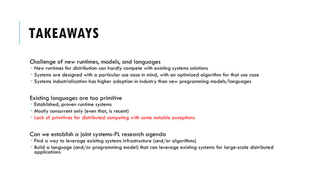 TAKEAWAYS
Challenge of new runtimes, models, and languages
 New runtimes for distribution can hardly compete with existing systems solutions
 Systems are designed with a particular use case in mind, with an optimized algorithm for that use case
 Systems industrialization has higher adoption in industry than new programming models/languages
Existing languages are too primitive
 Established, proven runtime systems
 Mostly concurrent only (even that, is recent)
 Lack of primitives for distributed computing with some notable exceptions
Can we establish a joint systems-PL research agenda
 Find a way to leverage existing systems infrastructure (and/or algorithms)
 Build a language (and/or programming model) that can leverage existing systems for large-scale distributed
applications
