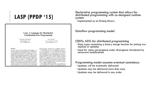 LASP (PPDP ‘15)
Declarative programming system that allows for
distributed programming with co-designed runtime
system
 Implemented as an Erlang library
Dataflow programming model
CRDTs: ADTs for distributed programming
 Data types containing a binary merge function for joining two
replicas or updates
 Used for value convergence under divergence introduced by
concurrent modifications
Programming model assumes eventual consistency
 Updates will be eventually delivered
 Updates may be delivered more than once
 Updates may be delivered in any order
