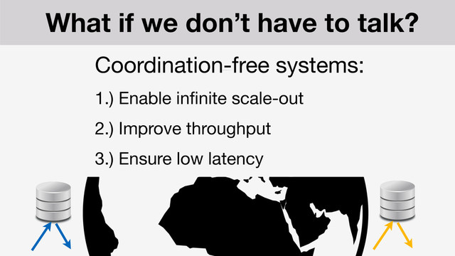 What if we don’t have to talk?
Coordination-free systems:

1.) Enable inﬁnite scale-out

2.) Improve throughput

3.) Ensure low latency

4.) Guarantee “always on" response

