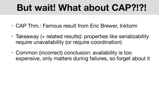 But wait! What about CAP?!?!
• CAP Thm.: Famous result from Eric Brewer, Inktomi
• Takeaway (+ related results): properties like serializability
require unavailability (or require coordination)
• Common (incorrect) conclusion: availability is too
expensive, only matters during failures, so forget about it
