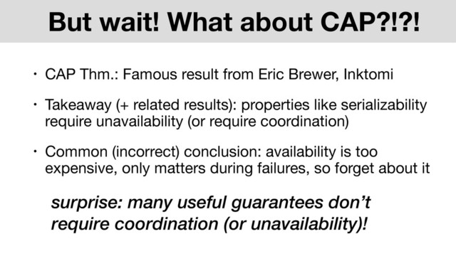 But wait! What about CAP?!?!
• CAP Thm.: Famous result from Eric Brewer, Inktomi
• Takeaway (+ related results): properties like serializability
require unavailability (or require coordination)
• Common (incorrect) conclusion: availability is too
expensive, only matters during failures, so forget about it
surprise: many useful guarantees don’t
require coordination (or unavailability)!
