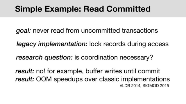 Simple Example: Read Committed
legacy implementation: lock records during access
research question: is coordination necessary?
result: no! for example, buﬀer writes until commit

result: OOM speedups over classic implementations
goal: never read from uncommitted transactions
VLDB 2014, SIGMOD 2015
