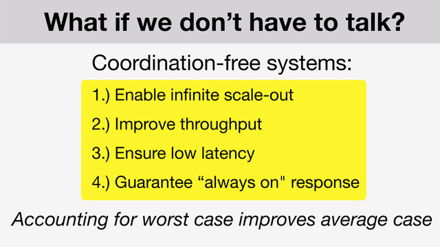 Coordination-free systems:

1.) Enable inﬁnite scale-out

2.) Improve throughput

3.) Ensure low latency

4.) Guarantee “always on" response
What if we don’t have to talk?
Accounting for worst case improves average case
