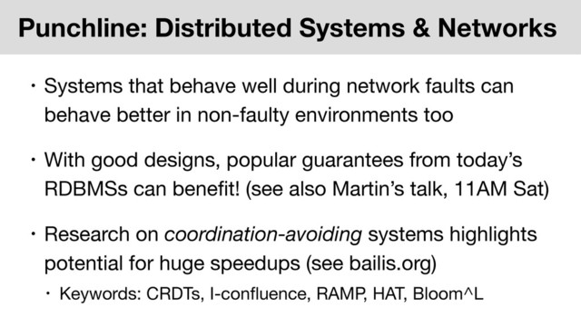 Punchline: Distributed Systems & Networks
• Systems that behave well during network faults can
behave better in non-faulty environments too
• With good designs, popular guarantees from today’s
RDBMSs can beneﬁt! (see also Martin’s talk, 11AM Sat)
• Research on coordination-avoiding systems highlights
potential for huge speedups (see bailis.org)
• Keywords: CRDTs, I-conﬂuence, RAMP, HAT, Bloom^L
