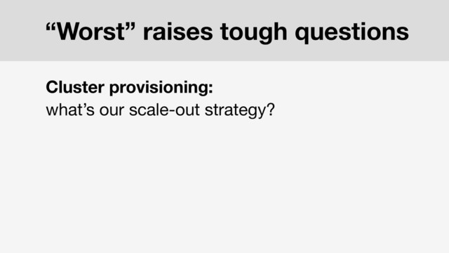 Cluster provisioning:
what’s our scale-out strategy?
“Worst” raises tough questions
